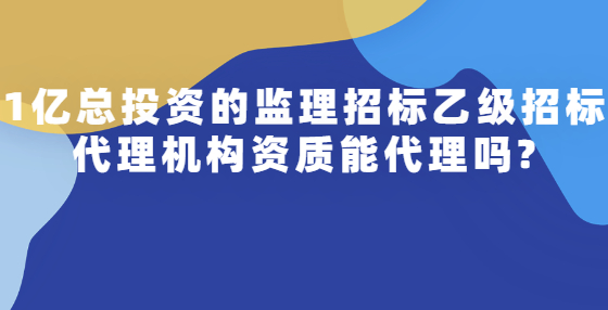 1億總投資的監(jiān)理招標(biāo)乙級招標(biāo)代理機(jī)構(gòu)資質(zhì)能代理嗎?