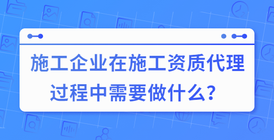 施工企業(yè)在施工資質代理過程中需要做什么？