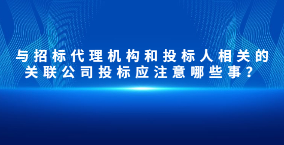 與招標(biāo)代理機(jī)構(gòu)和投標(biāo)人相關(guān)的關(guān)聯(lián)公司投標(biāo)應(yīng)注意哪些事？