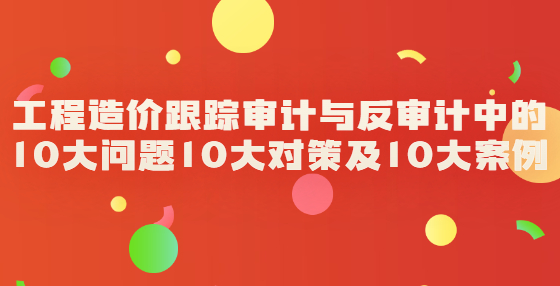 工程造價(jià)跟蹤審計(jì)與反審計(jì)中的10大問題10大對(duì)策及10大案例