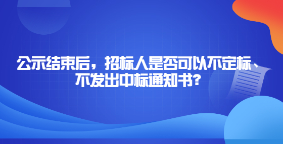 公示結(jié)束后，招標(biāo)人是否可以不定標(biāo)、不發(fā)出中標(biāo)通知書？