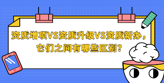 資質(zhì)增項VS資質(zhì)升級VS資質(zhì)新辦，它們之間有哪些區(qū)別？