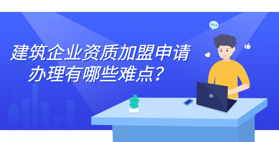 建筑企業(yè)資質(zhì)加盟申請辦理有哪些難點(diǎn)？