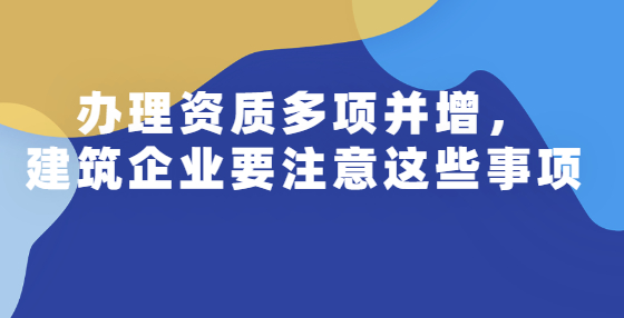 辦理資質(zhì)多項并增，建筑企業(yè)要注意這些事項