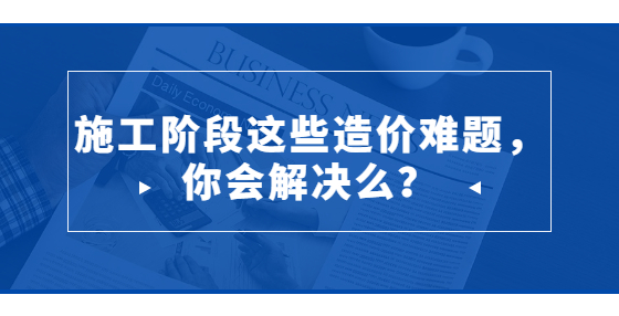 施工階段這些造價(jià)難題，你會(huì)解決么？