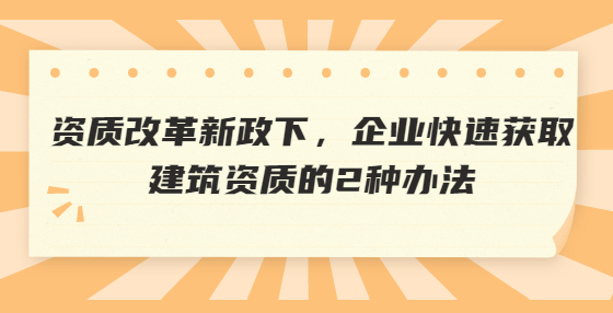 資質(zhì)改革新政下，企業(yè)快速獲取建筑資質(zhì)的2種辦法