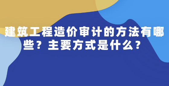 建筑工程造價審計的方法有哪些？主要方式是什么？