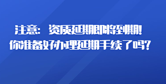 注意：資質(zhì)延期即將到期！你準(zhǔn)備好辦理延期手續(xù)了嗎？