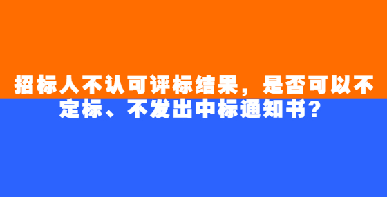 招標(biāo)人不認(rèn)可評(píng)標(biāo)結(jié)果，是否可以不定標(biāo)、不發(fā)出中標(biāo)通知書？