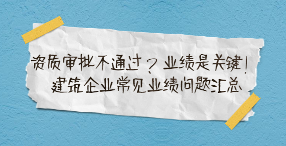 資質審批不通過？業(yè)績是關鍵！建筑企業(yè)常見業(yè)績問題匯總