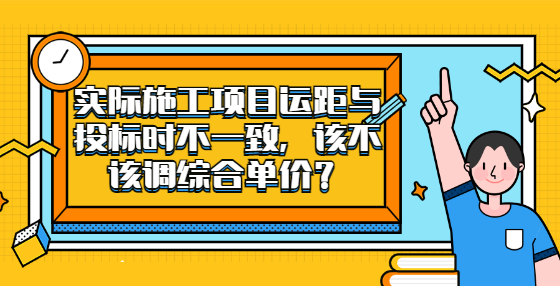 實(shí)際施工項(xiàng)目運(yùn)距與投標(biāo)時(shí)不一致，該不該調(diào)綜合單價(jià)？