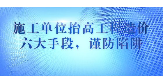 施工單位抬高工程造價六大手段，謹(jǐn)防陷阱