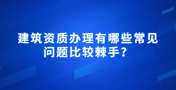  建筑資質(zhì)辦理有哪些常見問題比較棘手？