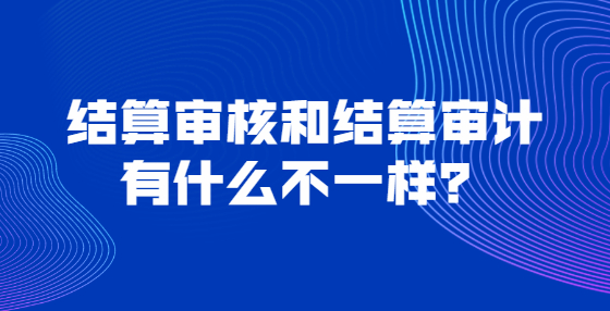 結(jié)算審核和結(jié)算審計(jì)有什么不一樣？