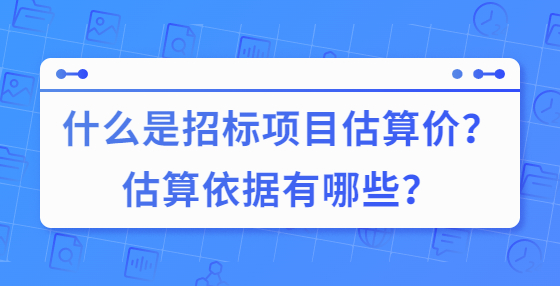 什么是招標(biāo)項目估算價？估算依據(jù)有哪些？