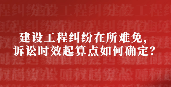 建設(shè)工程糾紛在所難免，訴訟時(shí)效起算點(diǎn)如何確定？