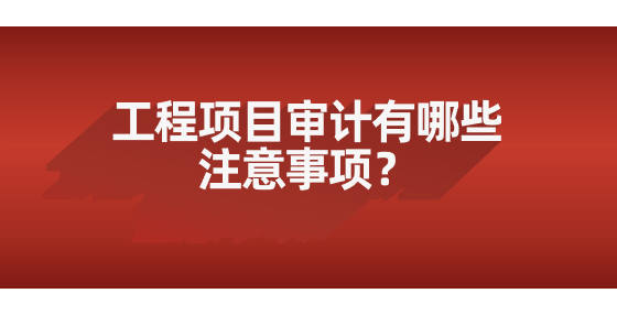 工程項目審計有哪些注意事項？