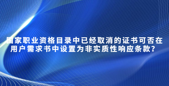 國家職業(yè)資格目錄中已經(jīng)取消的證書可否在用戶需求書中設(shè)置為非實質(zhì)性響應(yīng)條款？