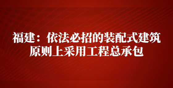 福建：依法必招的裝配式建筑原則上采用工程總承包