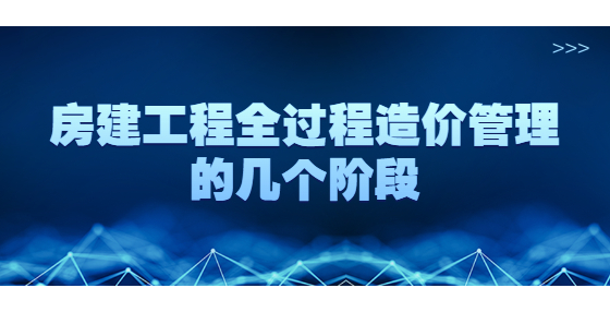 房建工程全過程造價(jià)管理的幾個(gè)階段