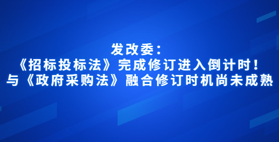 發(fā)改委：《招標(biāo)投標(biāo)法》完成修訂進(jìn)入倒計(jì)時(shí)！與《政府采購(gòu)法》融合修訂時(shí)機(jī)尚未成熟