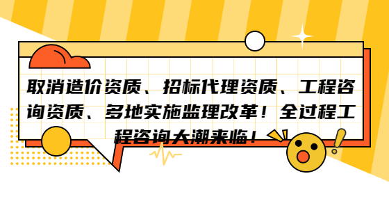 取消造價(jià)資質(zhì)、招標(biāo)代理資質(zhì)、工程咨詢資質(zhì)、多地實(shí)施監(jiān)理改革！全過(guò)程工程咨詢大潮來(lái)臨！