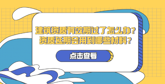 建筑資質(zhì)有效期過了怎么辦？資質(zhì)延期會用到哪些材料？