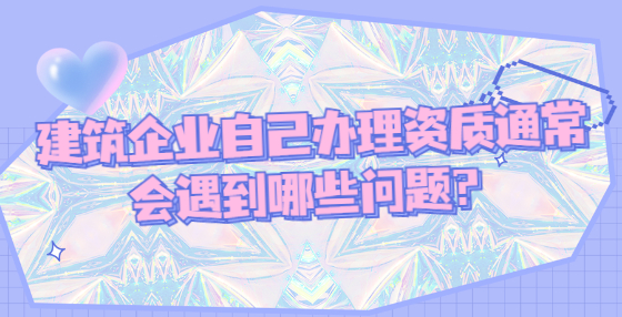 建筑企業(yè)自己辦理資質(zhì)通常會遇到哪些問題？