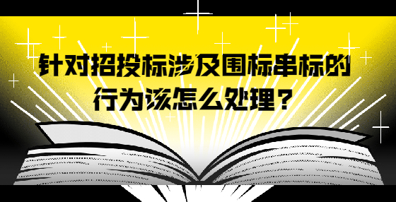 針對招投標(biāo)涉及圍標(biāo)串標(biāo)的行為該怎么處理?