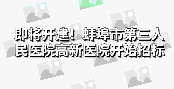 即將開建！蚌埠市第三人民醫(yī)院高新醫(yī)院開始招標(biāo)