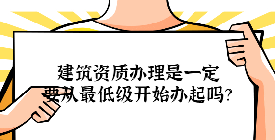 建筑資質(zhì)辦理是一定要從最低級開始辦起嗎？