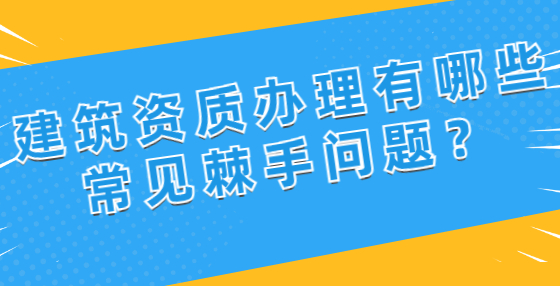 建筑資質(zhì)辦理有哪些常見棘手問題？