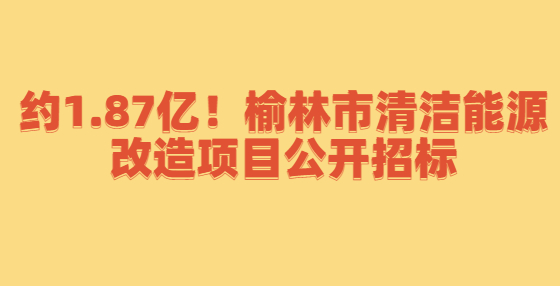 約1.87億！榆林市清潔能源改造項(xiàng)目公開招標(biāo)