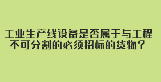 工業(yè)生產(chǎn)線設(shè)備是否屬于與工程不可分割的必須招標(biāo)的貨物？