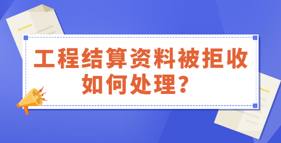 工程結(jié)算資料被拒收如何處理？