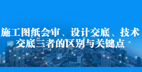 施工圖紙會(huì)審、設(shè)計(jì)交底、技術(shù)交底三者的區(qū)別與關(guān)鍵點(diǎn)