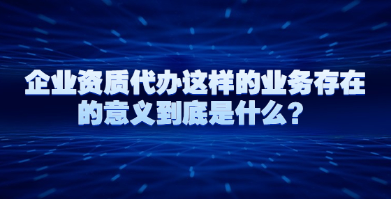 企業(yè)資質(zhì)代辦這樣的業(yè)務(wù)存在的意義到底是什么？