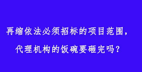 再縮依法必須招標(biāo)的項目范圍，代理機(jī)構(gòu)的飯碗要砸完嗎？