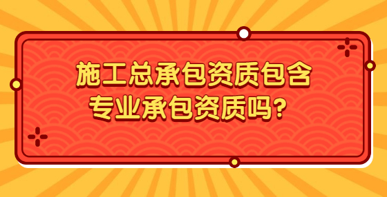 施工總承包資質(zhì)包含專業(yè)承包資質(zhì)嗎？