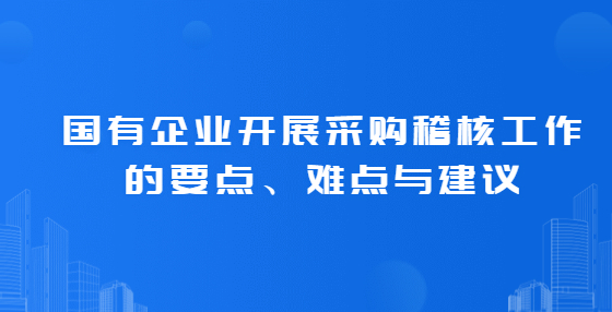 國有企業(yè)開展采購稽核工作的要點(diǎn)、難點(diǎn)與建議