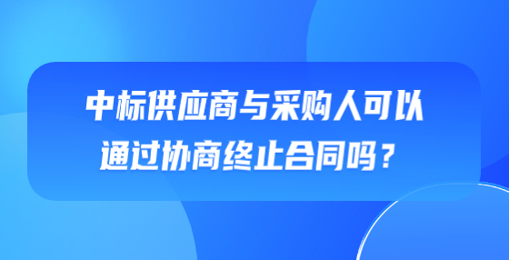 中標(biāo)供應(yīng)商與采購人可以通過協(xié)商終止合同嗎？