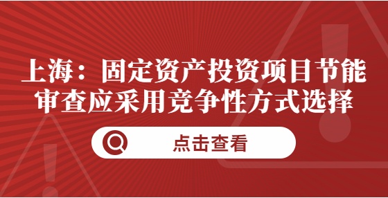 上海：固定資產(chǎn)投資項(xiàng)目節(jié)能審查應(yīng)采用競(jìng)爭(zhēng)性方式選擇