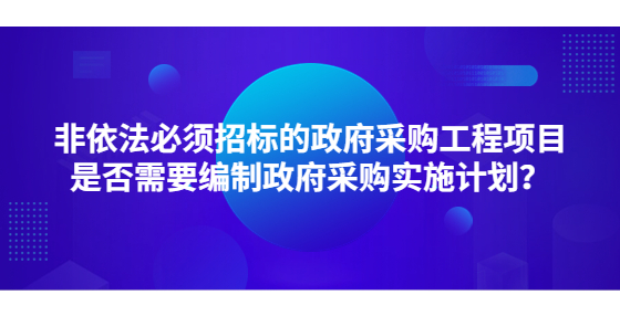 非依法必須招標的政府采購工程項目是否需要編制政府采購實施計劃？