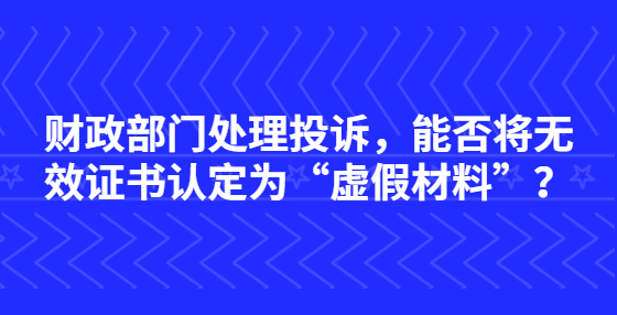 財(cái)政部門(mén)處理投訴，能否將無(wú)效證書(shū)認(rèn)定為“虛假材料”？