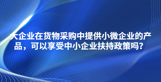 大企業(yè)在貨物采購(gòu)中提供小微企業(yè)的產(chǎn)品，可以享受中小企業(yè)扶持政策嗎？