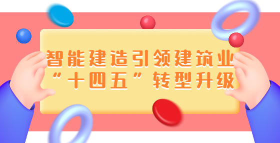 智能建造引領(lǐng)建筑業(yè)“十四五”轉(zhuǎn)型升級