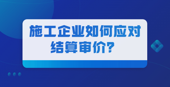 施工企業(yè)如何應(yīng)對結(jié)算審價？