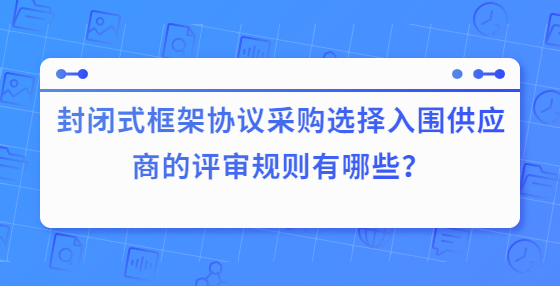 封閉式框架協(xié)議采購(gòu)選擇入圍供應(yīng)商的評(píng)審規(guī)則有哪些？