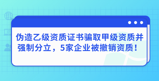 偽造乙級資質(zhì)證書騙取甲級資質(zhì)并強(qiáng)制分立，5家企業(yè)被撤銷資質(zhì)！