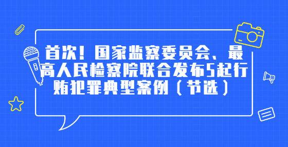 首次！國(guó)家監(jiān)察委員會(huì)、最高人民檢察院聯(lián)合發(fā)布5起行賄犯罪典型案例（節(jié)選）